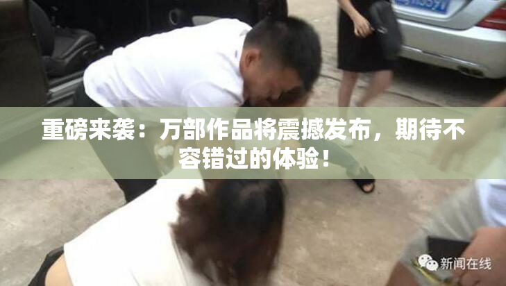 重磅来袭：万部作品将震撼发布，期待不容错过的体验！