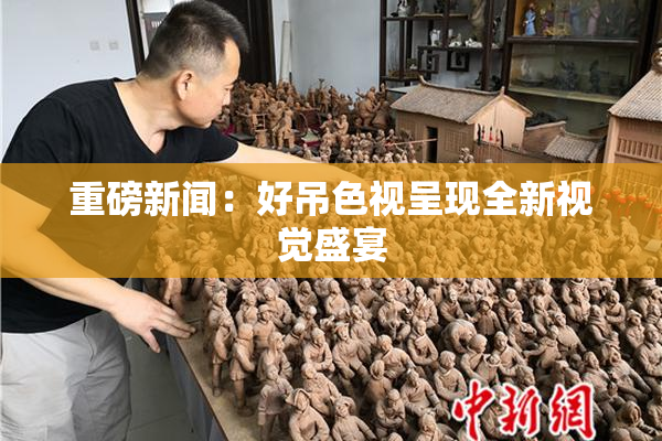 重磅新闻：好吊色视呈现全新视觉盛宴