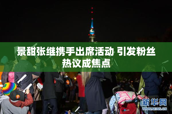 景甜张继携手出席活动 引发粉丝热议成焦点