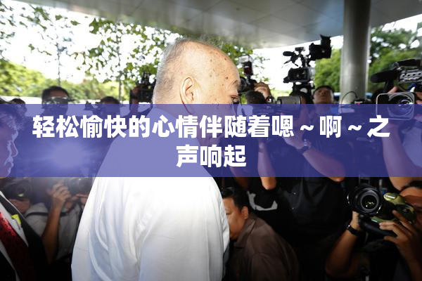 轻松愉快的心情伴随着嗯～啊～之声响起
