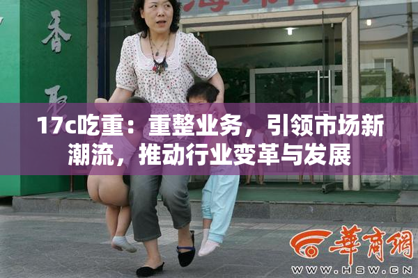 17c吃重：重整业务，引领市场新潮流，推动行业变革与发展
