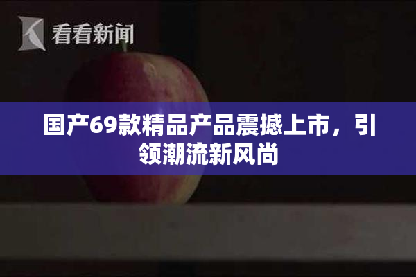 国产69款精品产品震撼上市，引领潮流新风尚