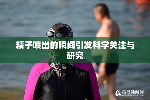 精子喷出的瞬间引发科学关注与研究