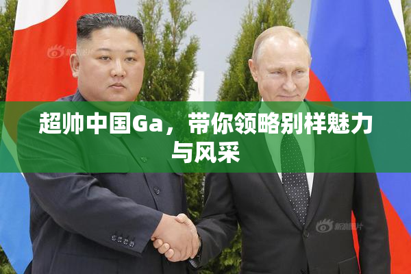 超帅中国Ga，带你领略别样魅力与风采