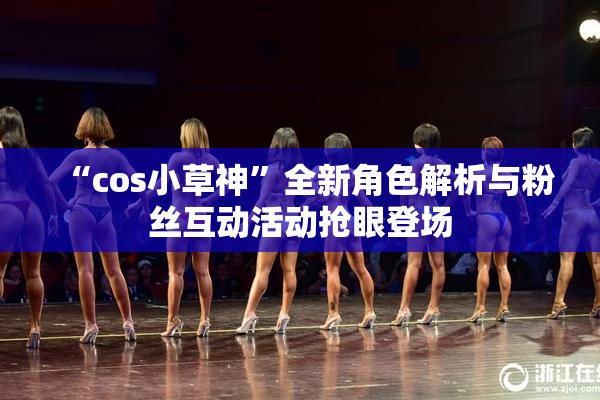 “cos小草神”全新角色解析与粉丝互动活动抢眼登场