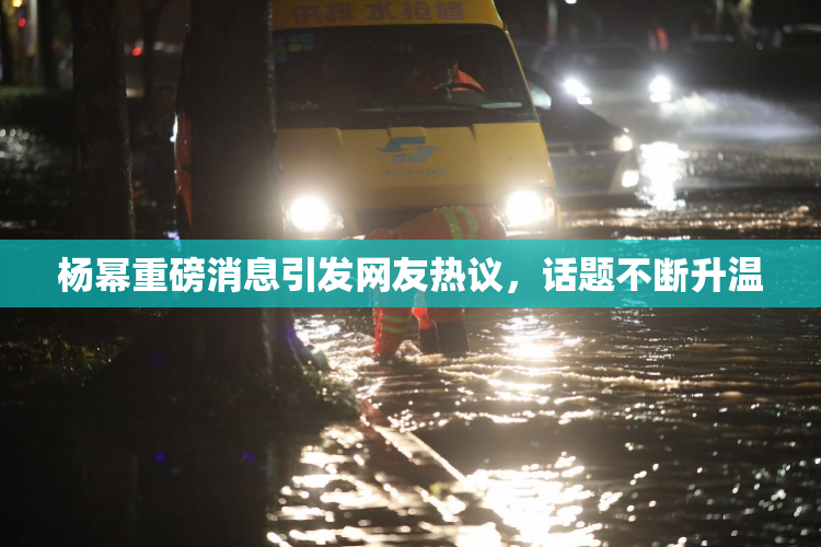 杨幂重磅消息引发网友热议，话题不断升温