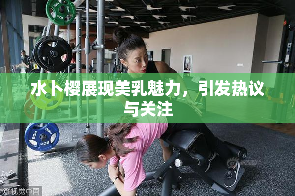 水卜樱展现美乳魅力，引发热议与关注