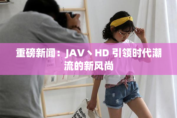 重磅新闻：JAV丶HD 引领时代潮流的新风尚