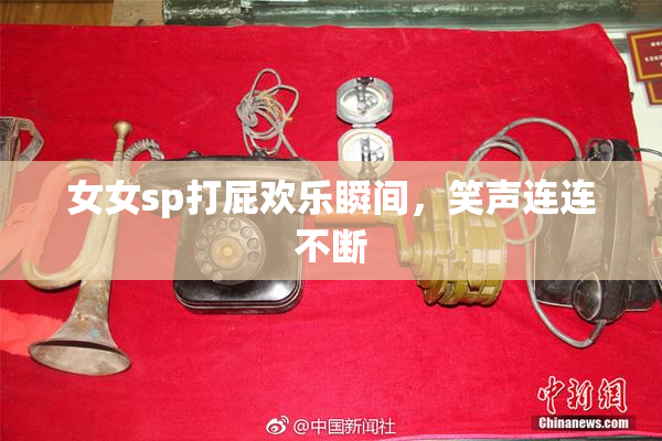 女女sp打屁欢乐瞬间，笑声连连不断