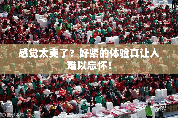 感觉太爽了？好紧的体验真让人难以忘怀！