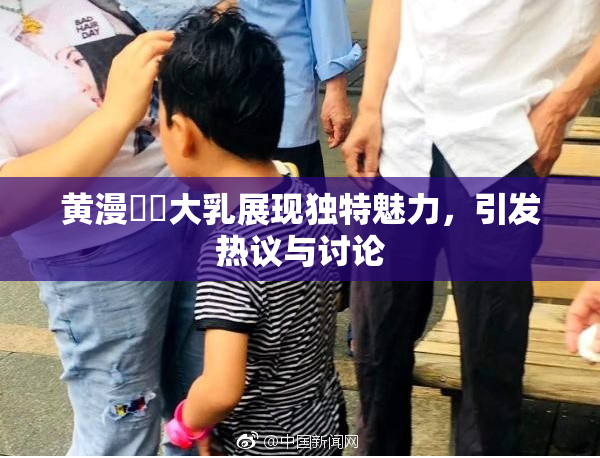黄漫❌‌大乳展现独特魅力，引发热议与讨论