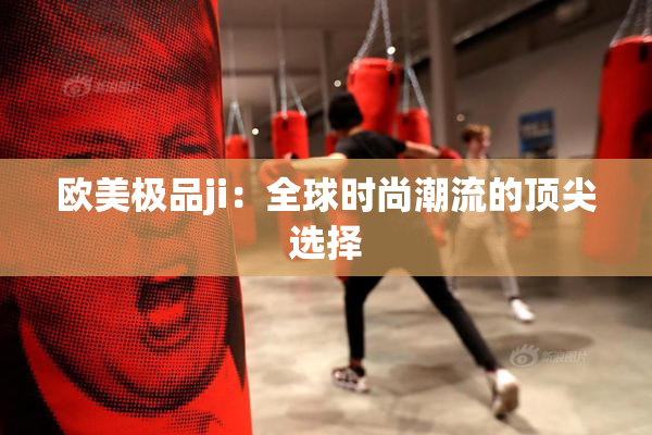 欧美极品ji：全球时尚潮流的顶尖选择
