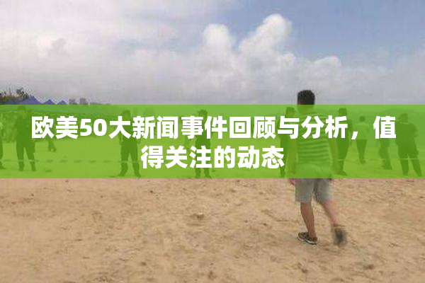 欧美50大新闻事件回顾与分析，值得关注的动态