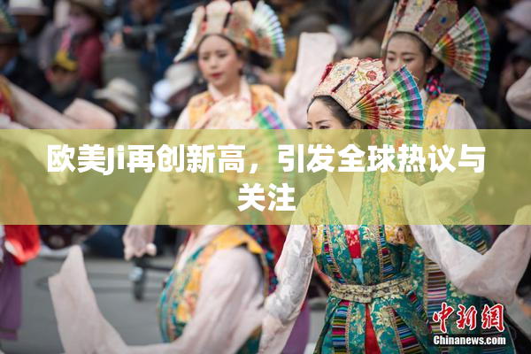 欧美Ji再创新高，引发全球热议与关注