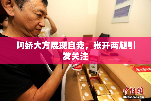 阿娇大方展现自我，张开两腿引发关注