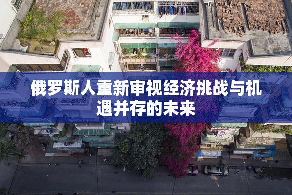 俄罗斯人重新审视经济挑战与机遇并存的未来