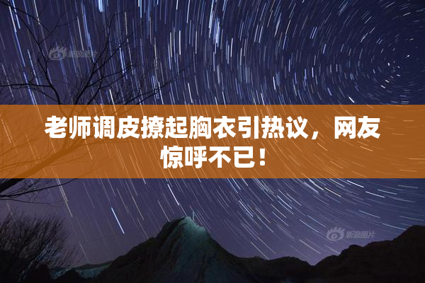 老师调皮撩起胸衣引热议，网友惊呼不已！