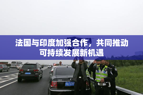 法国与印度加强合作，共同推动可持续发展新机遇