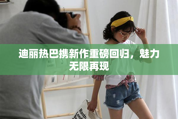 迪丽热巴携新作重磅回归，魅力无限再现