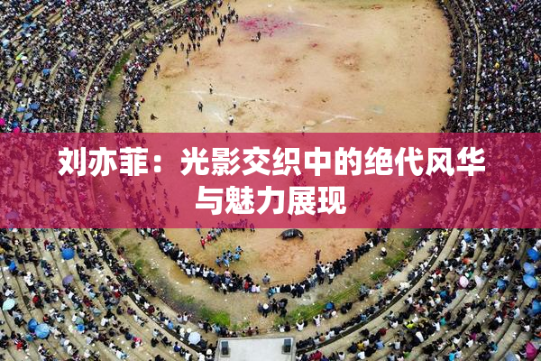 刘亦菲：光影交织中的绝代风华与魅力展现
