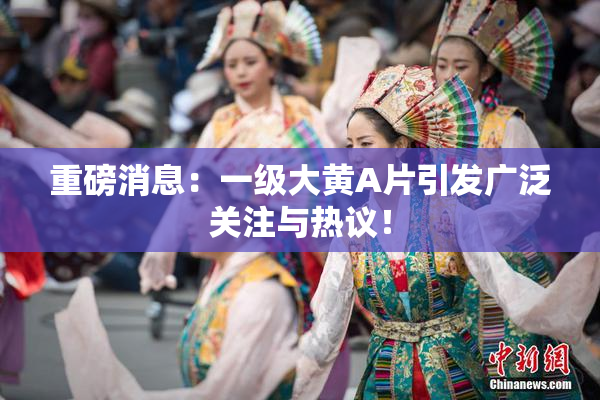 重磅消息：一级大黄A片引发广泛关注与热议！