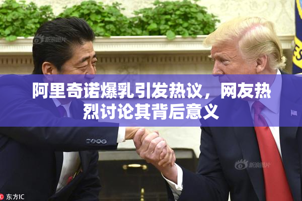 阿里奇诺爆乳引发热议，网友热烈讨论其背后意义