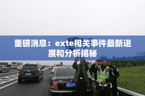 重磅消息：exte相关事件最新进展和分析揭秘