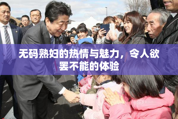 无码熟妇的热情与魅力，令人欲罢不能的体验