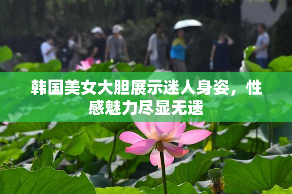 韩国美女大胆展示迷人身姿，性感魅力尽显无遗