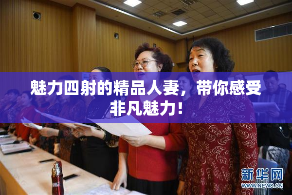 魅力四射的精品人妻，带你感受非凡魅力！