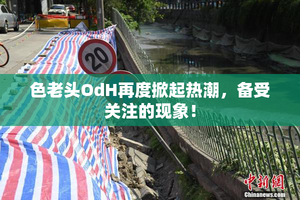 色老头OdH再度掀起热潮，备受关注的现象！