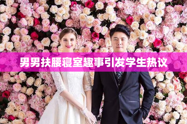 男男扶腰寝室趣事引发学生热议