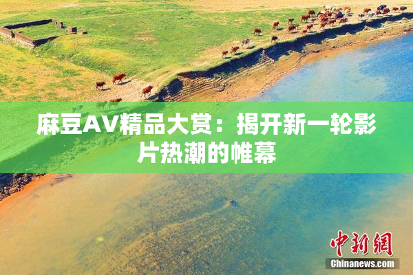 麻豆AV精品大赏：揭开新一轮影片热潮的帷幕