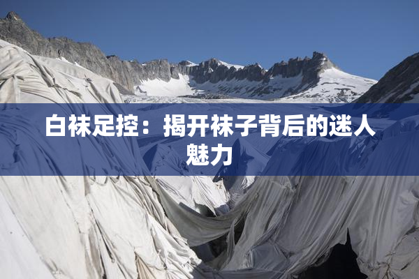 白袜足控：揭开袜子背后的迷人魅力
