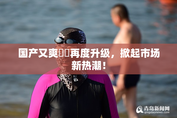 国产又爽❌‌再度升级，掀起市场新热潮！