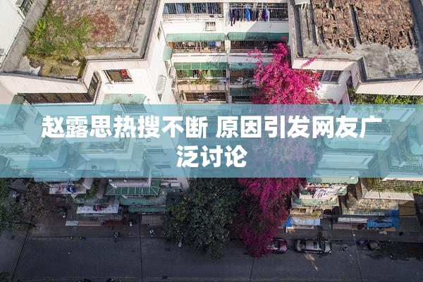 赵露思热搜不断 原因引发网友广泛讨论
