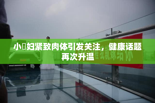 小婬妇紧致肉体引发关注，健康话题再次升温