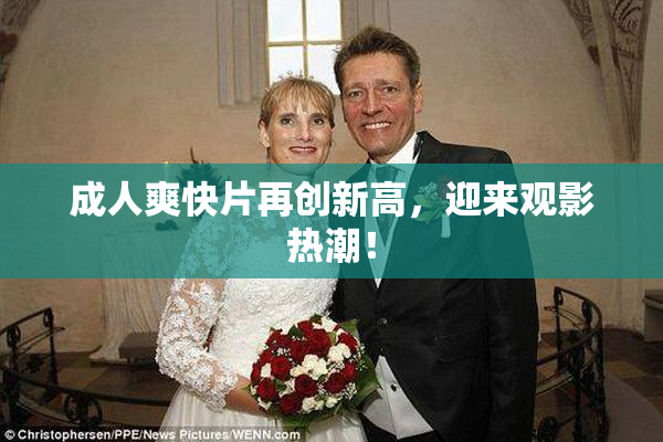 成人爽快片再创新高，迎来观影热潮！
