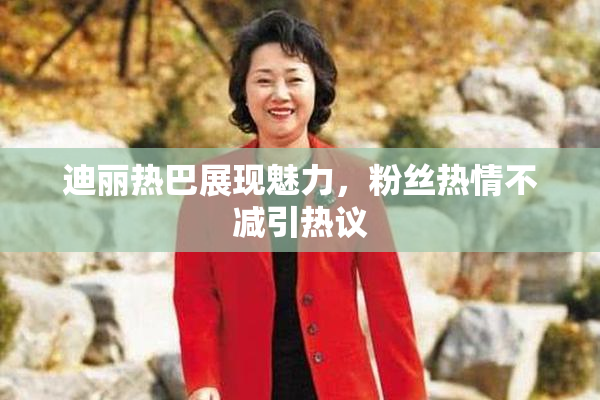 迪丽热巴展现魅力，粉丝热情不减引热议