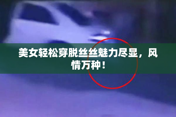 美女轻松穿脱丝丝魅力尽显，风情万种！