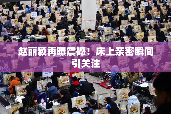 赵丽颖再曝震撼！床上亲密瞬间引关注