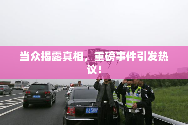 当众揭露真相，重磅事件引发热议！
