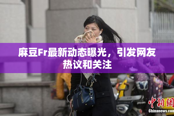 麻豆Fr最新动态曝光，引发网友热议和关注