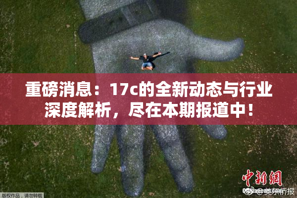 重磅消息：17c的全新动态与行业深度解析，尽在本期报道中！