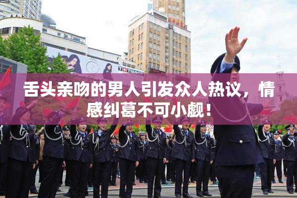 舌头亲吻的男人引发众人热议，情感纠葛不可小觑！