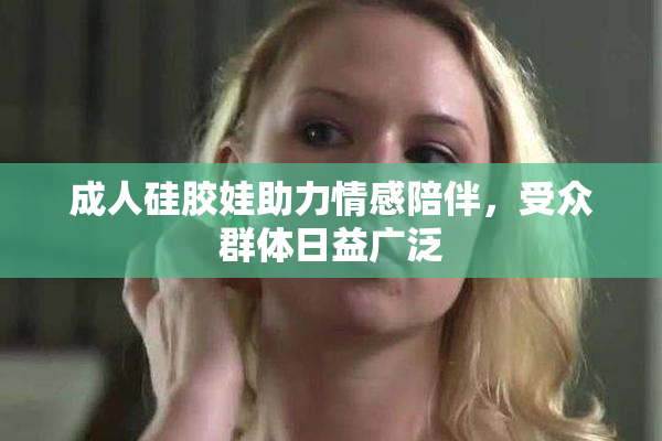 成人硅胶娃助力情感陪伴，受众群体日益广泛