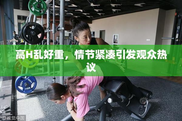 高H乱好重，情节紧凑引发观众热议