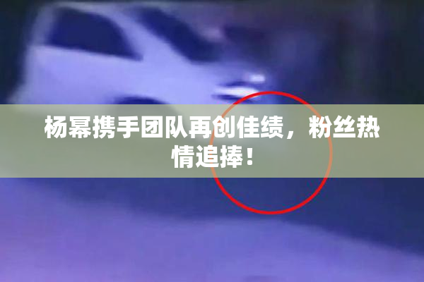 杨幂携手团队再创佳绩，粉丝热情追捧！