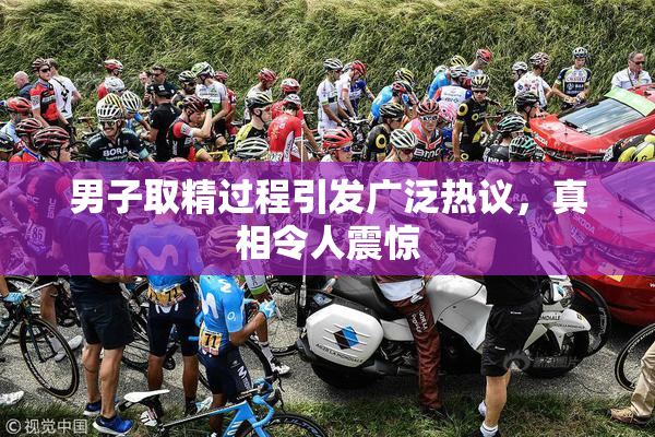 男子取精过程引发广泛热议，真相令人震惊