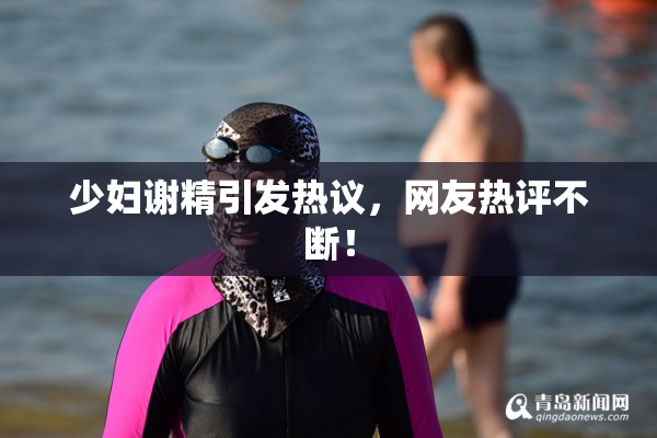 少妇谢精引发热议，网友热评不断！